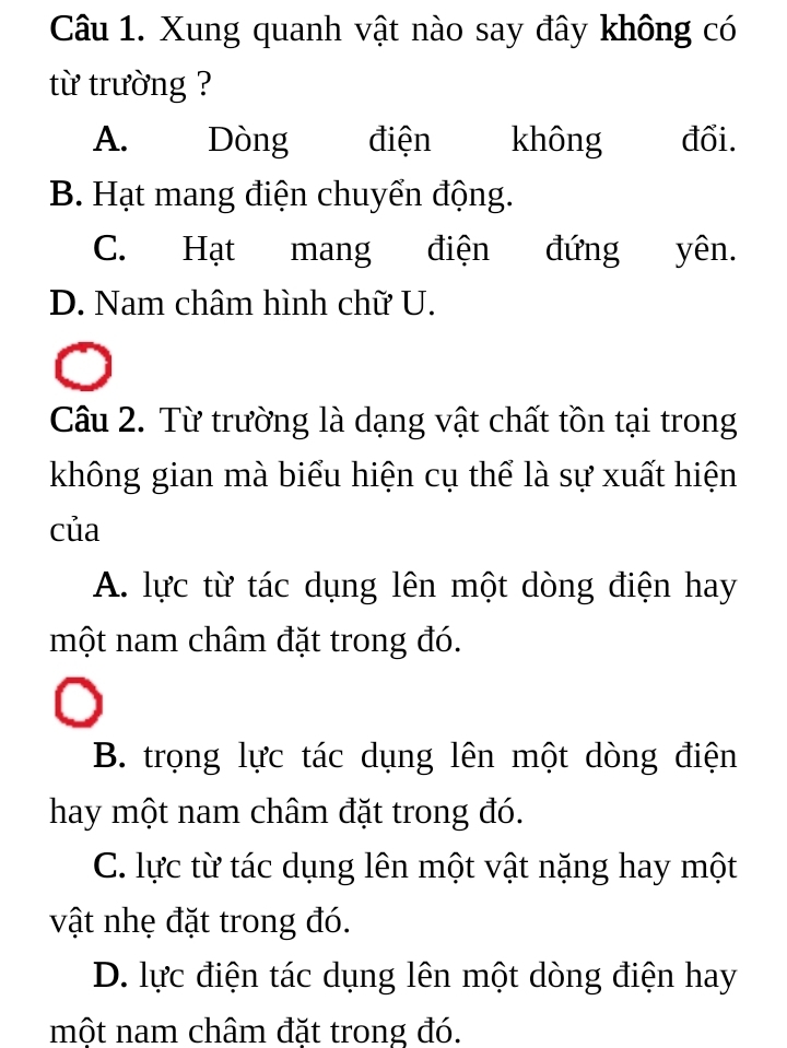 Xung quanh vật nào say đây không có
từ trường ?
A. Dòng điện không đối.
B. Hạt mang điện chuyển động.
C. Hạt mang điện đứng yên.
D. Nam châm hình chữ U.
Câu 2. Từ trường là dạng vật chất tồn tại trong
không gian mà biểu hiện cụ thể là sự xuất hiện
của
A. lực từ tác dụng lên một dòng điện hay
một nam châm đặt trong đó.
B. trọng lực tác dụng lên một dòng điện
hay một nam châm đặt trong đó.
C. lực từ tác dụng lên một vật nặng hay một
vật nhẹ đặt trong đó.
D. lực điện tác dụng lên một dòng điện hay
một nam châm đặt trong đó.