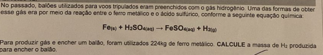 No passado, balões utilizados para voos tripulados eram preenchidos com o gás hidrogênio. Uma das formas de obter 
esse gás era por meio da reação entre o ferro metálico e o ácido sulfúrico, conforme a seguinte equação química:
Fe_(s)+H_2SO_4(aq)to FeSO_4(aq)+H_2(g)
Para produzir gás e encher um balão, foram utilizados 224kg de ferro metálico. CALCULE a massa de H_2 produzida 
para encher o balão.