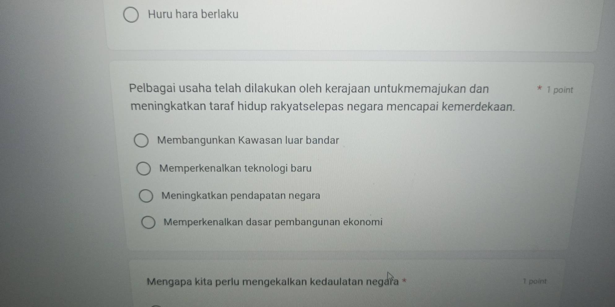 Huru hara berlaku
Pelbagai usaha telah dilakukan oleh kerajaan untukmemajukan dan 1 point
*
meningkatkan taraf hidup rakyatselepas negara mencapai kemerdekaan.
Membangunkan Kawasan luar bandar
Memperkenalkan teknologi baru
Meningkatkan pendapatan negara
Memperkenalkan dasar pembangunan ekonomi
Mengapa kita perlu mengekalkan kedaulatan negaïa * 1 point