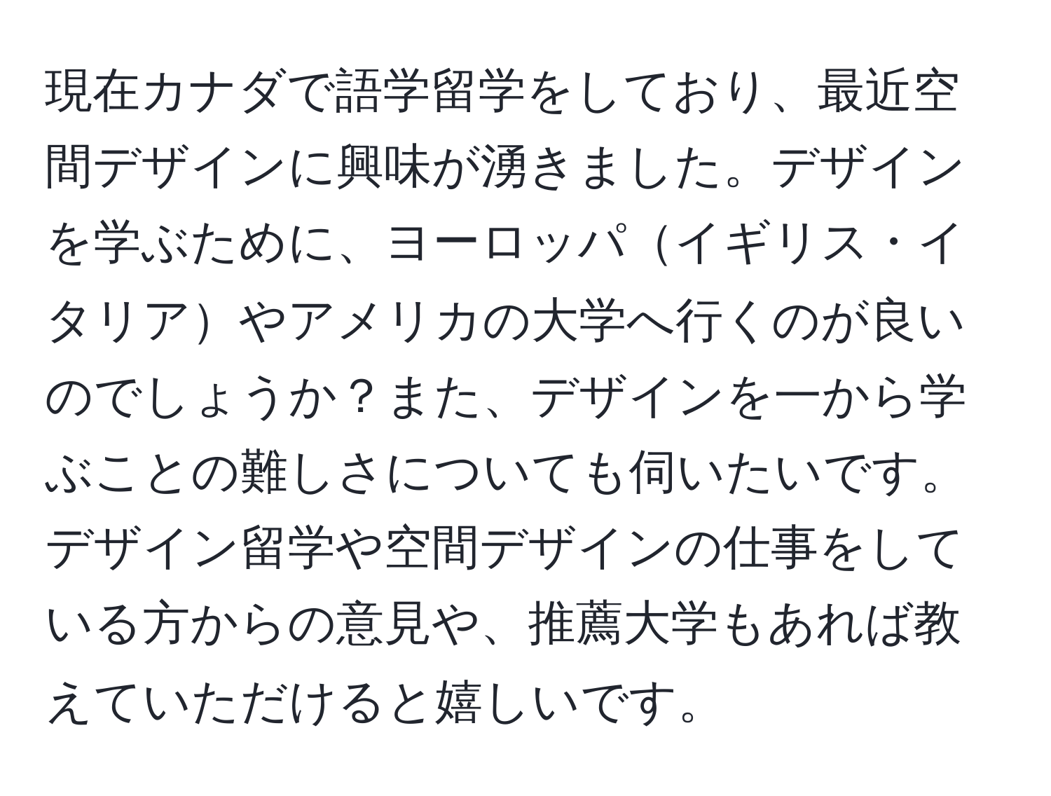 現在カナダで語学留学をしており、最近空間デザインに興味が湧きました。デザインを学ぶために、ヨーロッパイギリス・イタリアやアメリカの大学へ行くのが良いのでしょうか？また、デザインを一から学ぶことの難しさについても伺いたいです。デザイン留学や空間デザインの仕事をしている方からの意見や、推薦大学もあれば教えていただけると嬉しいです。