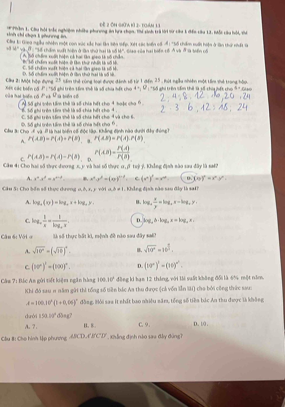 đề 2 Ôn giữa kì 2- toán 11
*Phần 1. Câu hỏi trắc nghiệm nhiều phương án lựa chọn. Thí sinh trả lời từ câu 1 đến câu 12. Mỗi câu hỏi, thí
sinh chỉ chọn 1 phương án.
Câu 1i Gieo ngẫu nhiên một con xúc xắc hai lần liên tiếp. Xét các biến cố Ả : "Số chấm xuất hiện ở lần thứ nhất là
số 16° và B : "Số chấm xuất hiện ở lần thứ hai là số lẻ". Giao của hai biến cố A và B là biến cố
( A. Số chấm xuất hiện cả hai lần gieo là số chẵn.
*B. Số chấm xuất hiện ở lần thứ nhất là số lẻ.
C. Số chấm xuất hiện cả hai lần gieo là số lẻ.
D. Số chấm xuất hiện ở lần thứ hai là số lẻ.
Câu 2: Một hộp đựng 25 tấm thẻ cùng loại được đánh số từ 1 đến 25 . Rút ngẫu nhiên một tấm thẻ trong hộp.
Xét các biển cố 1^ : "Số ghi trên tấm thẻ là số chia hết cho 4 "; ơ : "Số ghi trên tấm thẻ là số chia hết cho Ý ".Giao
của hai biến cố P và C là biến cố
A Số ghi trên tấm thẻ là số chia hết cho 4 hoặc cho 6 ,
B. Số ghi trên tấm thẻ là số chia hết cho 4.
C. Số ghi trên tấm thẻ là số chia hết cho 4 và cho 6.
D. Số ghi trên tấm thẻ là số chia hết cho 6 ,
Câu 3: Cho A và B là hai biến cố độc lập. Khẳng định nào dưới đây đúng?
A. P(A.B)=P(A)+P(B) B. P(A.B)=P(A).P(B).
C. P(A.B)=P(A)=P(B) D. P(A,B)= P(A)/P(B) 
Câu 4: Cho hai số thực dương x, y và hai số thực α, β tuỳ ý. Khẳng định nào sau đây là sai?
A. x^(alpha).x^(beta)=x^(alpha +beta). B. x^(alpha)y^(beta)-(xy)^alpha +beta  C. (x^(alpha))^beta =x^(alpha beta), D. (xy)''=x'',y'',
Câu 5: Cho bốn số thực dương a,b,x,yvoia,b!= 1. Khẳng định nào sau đây là sal?
A. log _a(xy)=log _ax+log _ay. B. log _a x/y =log _ax-log _ay,
C. log _a 1/x =frac 1log _ax.
D. log _ab· log _bx=log _ax,
Câu 6: Với ơ là số thực bất kì, mệnh đề nào sau đây sai?
A. sqrt(10^(alpha))=(sqrt(10))^alpha . B. sqrt(10^a)=10^(frac a)2.
D.
C. (10^n)^2=(100)^n. (10^(alpha))^2=(10)^alpha^2.
Câu 7: Bác An gửi tiết kiệm ngân hàng 100.10^6 đồng kì hạn 12 tháng, với lãi suất không đối là 6% một năm.
Khi đó sau # năm gửi thì tống số tiền bác An thu được (cả vốn lẫn lãi) cho bởi công thức sau:
A=100.10^6(1+0.06)'' đồng. Hỏi sau ít nhất bao nhiêu năm, tổng số tiền bác An thu được là không
dưới 150.10^6 dồng?
A. 7 . B. 8 . C.9.
D. 10 .
Câu 8: Cho hình lập phương ABCD.A'B'C'D' Khẳng định nào sau đây đúng?