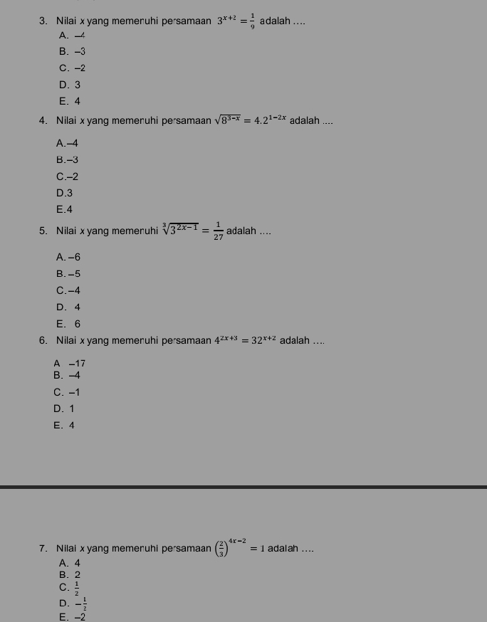 Nilai xyang memeruhi persamaan 3^(x+2)= 1/9  adalah ....
A. -4
B. -3
C. -2
D. 3
E. 4
4. Nilai xyang memeruhi persamaan sqrt(8^(3-x))=4.2^(1-2x) adalah ....
A. -4
B. -3
C. -2
D. 3
E. 4
5. Nilai x yang memeruhi sqrt[3](3^(2x-1))= 1/27  adalah ....
A. -6
B. -5
C. -4
D. 4
E. 6
6. Nilai xyang memenuhi persamaan 4^(2x+3)=32^(x+2) adalah ....
A -17
B. -4
C. -1
D. 1
E. 4
7. Nilai xyang memeruhi persamaan ( 2/3 )^4x-2=1 adalah ....
A. 4
B. 2
C.  1/2 
D. - 1/2 
E. -2