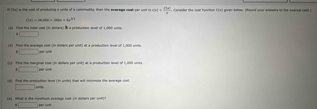 If C(x) is the cost of producing x units of a commodity, then the average cost per unit is c(x)= C(x)/x . Consider the cost function C(x) given below. (Round your answers to the nearest cent.)
C(x)=24,000+260x+6x^(3/2)
(a) Find the total cost (in dollars) & a production level of 1,000 units.
$□
(b) Find the average cost (in dollars per unit) at a production level of 1,000 units.
$ □ per unit 
(c) Find the marginal cost (in dollars per unit) at a production level of 1,000 units. 
s □ per unit 
(d) Find the production level (in units) that will minimize the average cost.
□ units
(e) What is the minimum average cost (in dollars per unit)? 
□ per unit