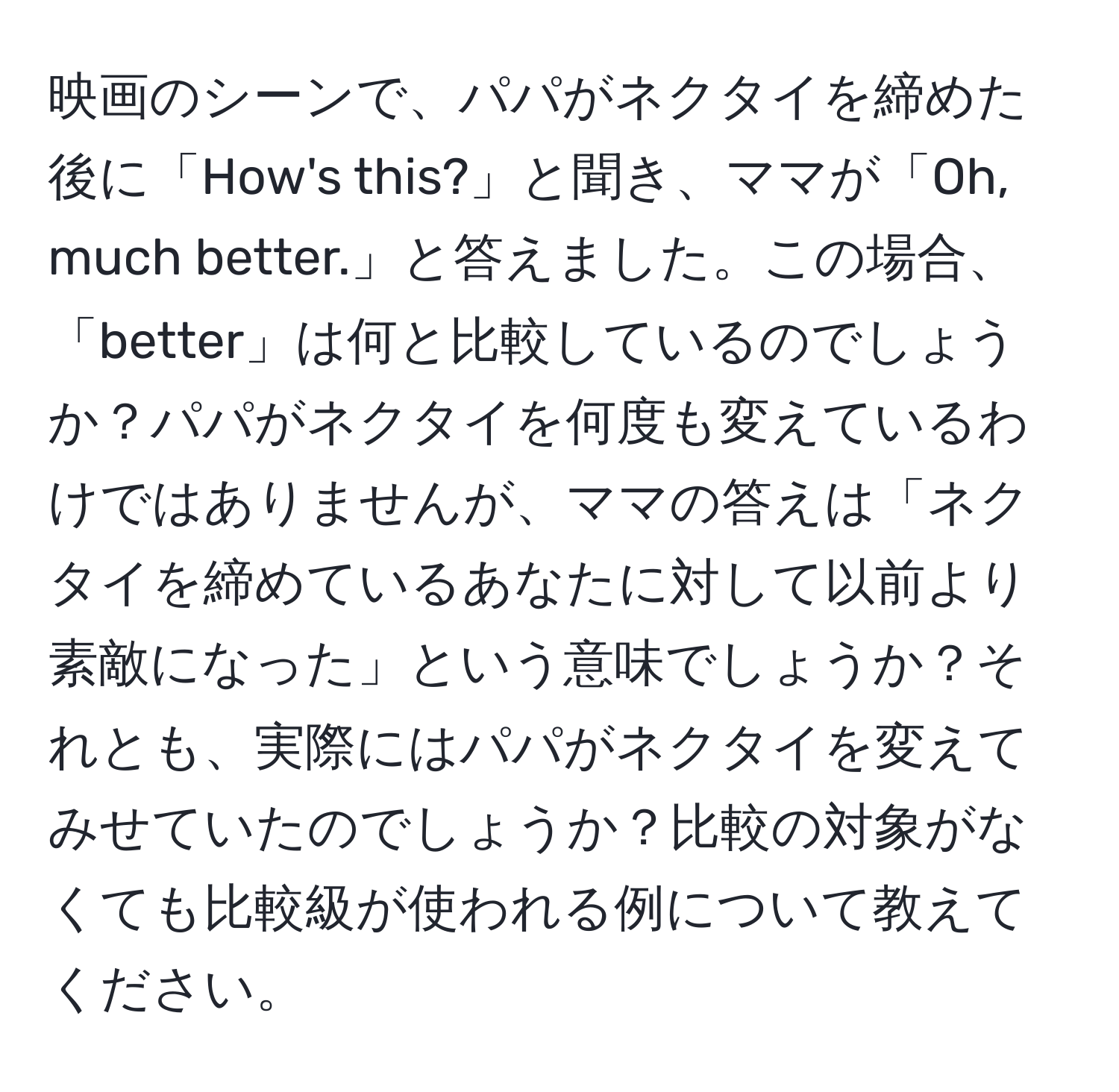 映画のシーンで、パパがネクタイを締めた後に「How's this?」と聞き、ママが「Oh, much better.」と答えました。この場合、「better」は何と比較しているのでしょうか？パパがネクタイを何度も変えているわけではありませんが、ママの答えは「ネクタイを締めているあなたに対して以前より素敵になった」という意味でしょうか？それとも、実際にはパパがネクタイを変えてみせていたのでしょうか？比較の対象がなくても比較級が使われる例について教えてください。