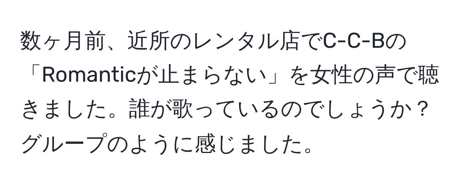 数ヶ月前、近所のレンタル店でC-C-Bの「Romanticが止まらない」を女性の声で聴きました。誰が歌っているのでしょうか？グループのように感じました。