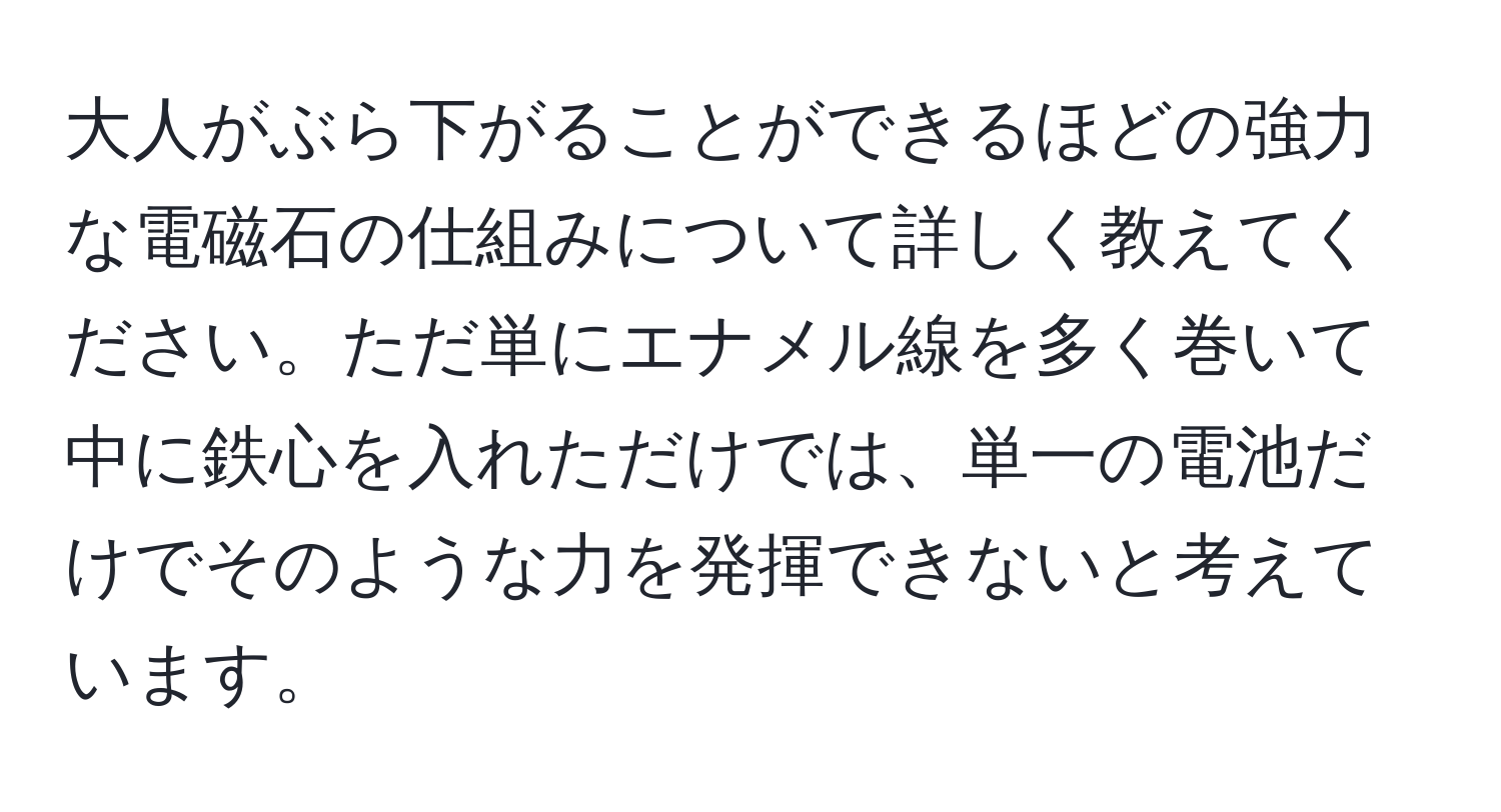 大人がぶら下がることができるほどの強力な電磁石の仕組みについて詳しく教えてください。ただ単にエナメル線を多く巻いて中に鉄心を入れただけでは、単一の電池だけでそのような力を発揮できないと考えています。