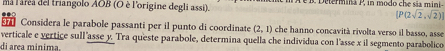 ma laréa del triangolo AOB (O è l'origine degli assi). i etermina P, in modo che sãa mini-
[P(2sqrt(2),sqrt(2))]
Considera le parabole passanti per il punto di coordinate (2,1) che hanno concavità rivolta verso il basso, asse 
verticale e vertice sull'asse y. Tra queste parabole, determina quella che individua con l'asse x il segmento parabolico 
di area mínima.