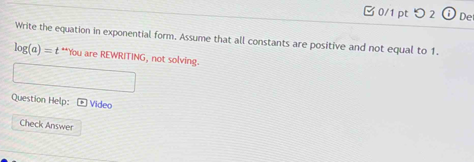 つ 2 ⓘDe 
Write the equation in exponential form. Assume that all constants are positive and not equal to 1.
log (a)= t **You are REWRITING, not solving. 
Question Help: Video 
Check Answer