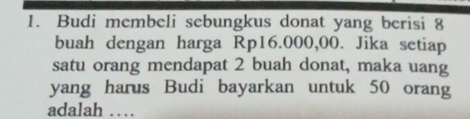 Budi membeli sebungkus donat yang berisi 8
buah dengan harga Rp16.000,00. Jika setiap 
satu orang mendapat 2 buah donat, maka uang 
yang harus Budi bayarkan untuk 50 orang 
adalah …