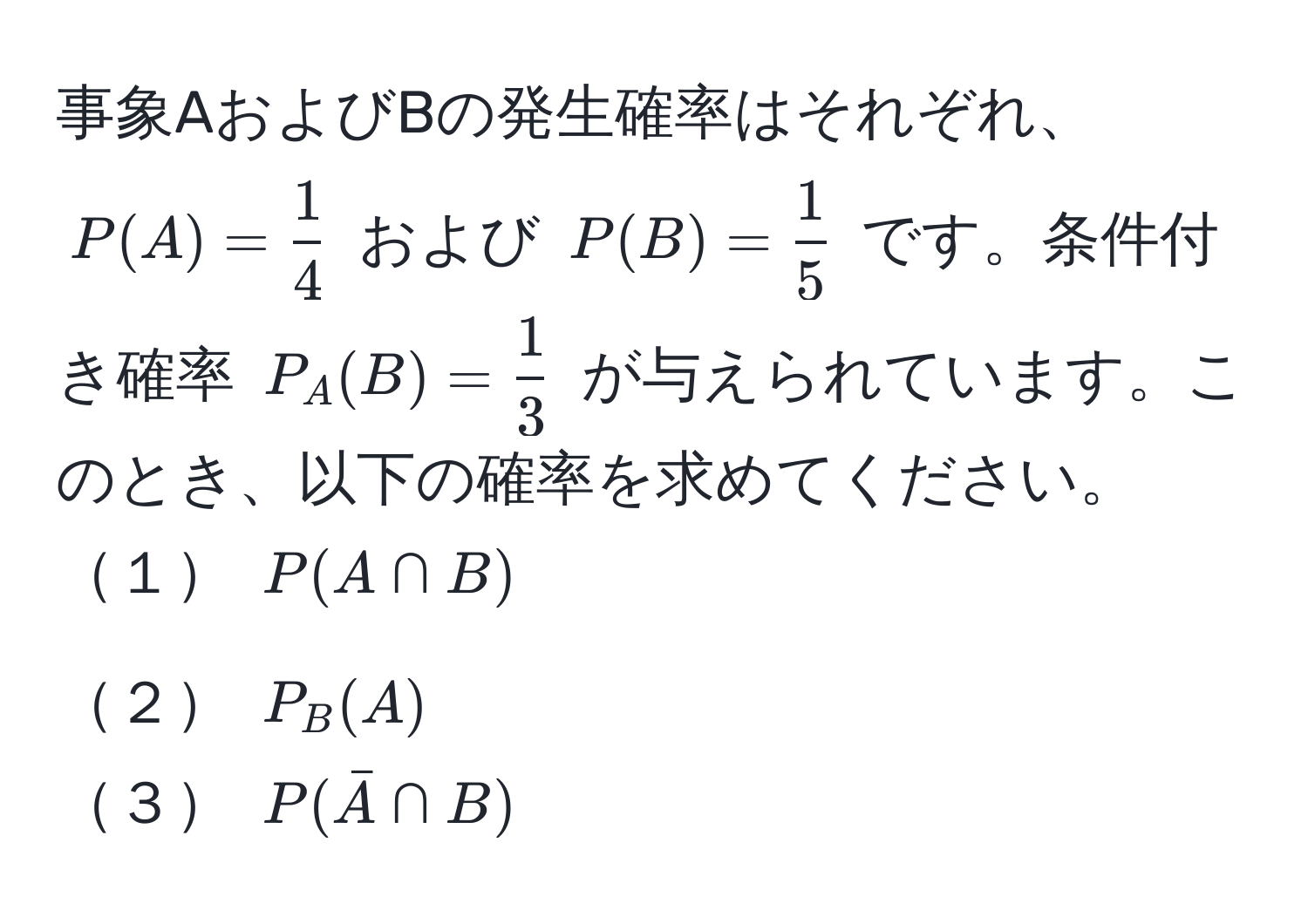 事象AおよびBの発生確率はそれぞれ、$P(A) =  1/4 $ および $P(B) =  1/5 $ です。条件付き確率 $P_A(B) =  1/3 $ が与えられています。このとき、以下の確率を求めてください。  
１ $P(A ∩ B)$  
２ $P_B(A)$  
３ $P(barA ∩ B)$