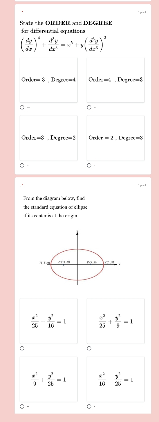 State the ORDER and DEGREE
for differential equations
( dy/dx )^4+ d^3y/dx^3 =x^5+y( d^3y/dx^3 )^2
Ord er=3 , Degree =4 Order=4 , Degree =3
-
O-
Orde r=3 , Degree =2 Order =2 , Degree =3
1 point
From the diagram below, find
the standard equation of ellipse
if its center is at the origin.
 x^2/25 + y^2/16 =1
 x^2/25 + y^2/9 =1
 x^2/9 + y^2/25 =1
 x^2/16 + y^2/25 =1
---