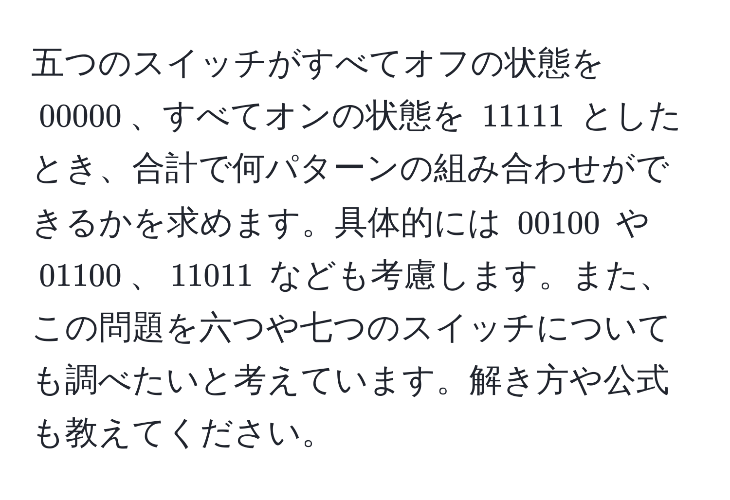 五つのスイッチがすべてオフの状態を $00000$、すべてオンの状態を $11111$ としたとき、合計で何パターンの組み合わせができるかを求めます。具体的には $00100$ や $01100$、$11011$ なども考慮します。また、この問題を六つや七つのスイッチについても調べたいと考えています。解き方や公式も教えてください。