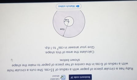 Calculato 
Bookwork code: 3F allowed 
Ruby has a circular piece of paper with a radius of 15 cm. She cuts a circular hole 
with a radius of 4 cm in the centre of her piece of paper to make the shape 
shown below. 
Calculate the area of this shape. 
Give your answer in cm^2 to 1d.p. 
*Watch video