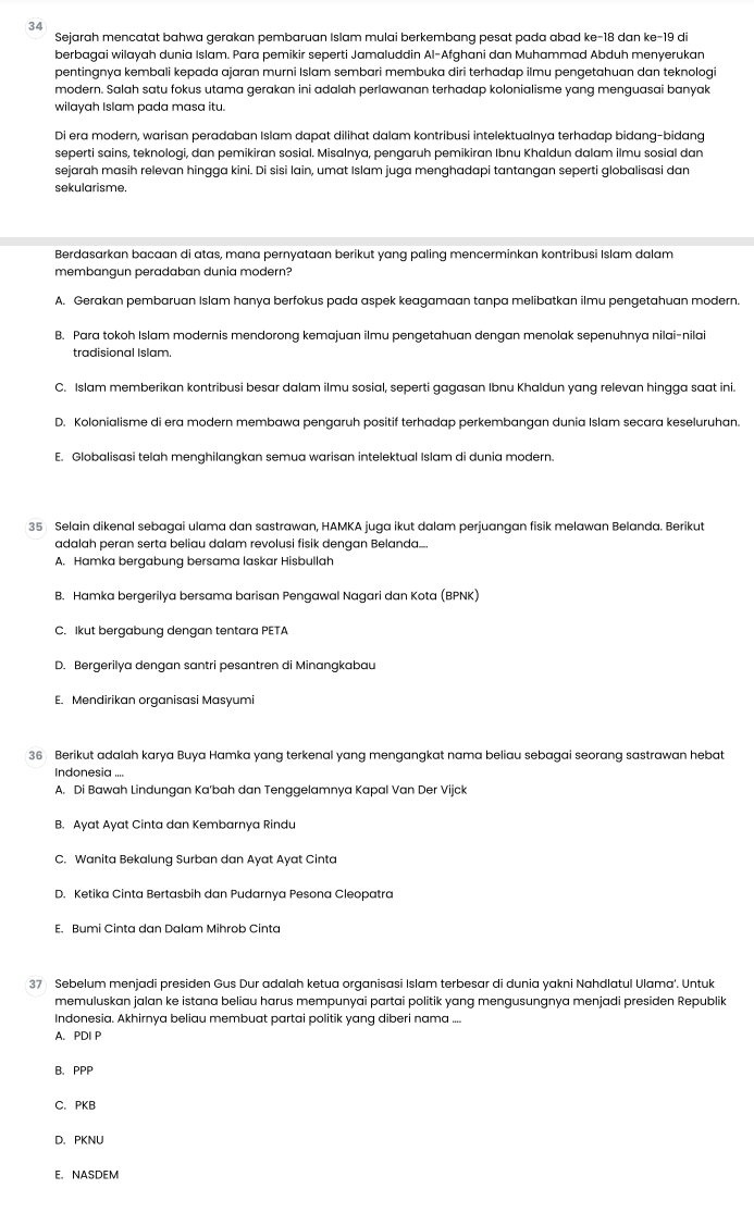 Sejarah mencatat bahwa gerakan pembaruan Islam mulai berkembang pesat pada abad ke-18 dan ke-19 di
berbagai wilayah dunia Islam. Para pemikir seperti Jamaluddin Al-Afghani dan Muhammad Abduh menyerukan
pentingnya kembali kepada ajaran murni Islam sembari membuka diri terhadap ilmu pengetahuan dan teknologi
modern. Salah satu fokus utama gerakan ini adalah perlawanan terhadap kolonialisme yang menquasai banyak
wilayah Islam pada masa itu.
Di era modern, warisan peradaban Islam dapat dilihat dalam kontribusi intelektualnya terhadap bidang-bidang
seperti sains, teknologi, dan pemikiran sosial. Misalnya, pengaruh pemikiran Ibnu Khaldun dalam ilmu sosial dan
sejarah masih relevan hingga kini. Di sisi lain, umat Islam juga menghadapi tantangan seperti globalisasi dan
sekularisme.
Berdasarkan bacaan di atas, mana pernyataan berikut yang paling mencerminkan kontribusi Islam dalam
membangun peradaban dunia modern?
A. Gerakan pembaruan Islam hanya berfokus pada aspek keagamaan tanpa melibatkan ilmu pengetahuan modern.
B. Para tokoh Islam modernis mendorong kemajuan ilmu pengetahuan dengan menolak sepenuhnya nilai-nilai
tradisional Islam.
C. Islam memberikan kontribusi besar dalam ilmu sosial, seperti gagasan Ibnu Khaldun yang relevan hingga saat ini.
D. Kolonialisme di era modern membawa pengaruh positif terhadap perkembangan dunia Islam secara keseluruhan
E. Globalisasi telah menghilangkan semua warisan intelektual Islam di dunia modern.
35 Selain dikenal sebagai ulama dan sastrawan, HAMKA juga ikut dalam perjuangan fisik melawan Belanda. Berikut
adalah peran serta beliau dalam revolusi fisik dengan Belanda...
A. Hamka bergabung bersama laskar Hisbullah
B. Hamka bergerilya bersama barisan Pengawal Nagari dan Kota (BPNK)
C. Ikut bergabung dengan tentara PETA
D. Bergerilya dengan santri pesantren di Minangkabau
E. Mendirikan organisasi Masyumi
36 Berikut adalah karya Buya Hamka yang terkenal yang mengangkat nama beliau sebagai seorang sastrawan hebat
Indonesia ....
A. Di Bawah Lindungan Ka'bah dan Tenggelamnya Kapal Van Der Vijck
B. Ayat Ayat Cinta dan Kembarnya Rindu
C. Wanita Bekalung Surban dan Ayat Ayat Cinta
D. Ketika Cinta Bertasbih dan Pudarnya Pesona Cleopatra
E. Bumi Cinta dan Dalam Mihrob Cinta
37 Sebelum menjadi presiden Gus Dur adalah ketua organisasi Islam terbesar di dunia yakni Nahdlatul Ulama'. Untuk
memuluskan jalan ke istana beliau harus mempunyai partai politik yang mengusungnya menjadi presiden Republik
Indonesia. Akhirnya beliau membuat partai politik yang diberi nama ....
A. PDI P
B. PPP
C. PKB
D. PKNU
E. NASDEM