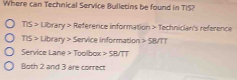 Where can Technical Service Bulletins be found in TIS? 
TIS > Library > Reference information > Technician's reference 
TIS > Library > Service information > SB/TT 
Service Lane > Toolbox > SB/TT 
Both 2 and 3 are correct