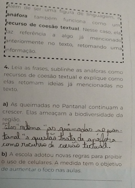 Além de ser uma fígura de línguagem, a 
anáfora também funciona como um 
recurso de coesão textual. Nesse caso, ela 
az referência a algo já mencionado 
anteriormente nº texto, retomando uma 
informação. 
4. Leia as frases, sublinhe as anáforas como 
recursos de coesão textual e explique como 
elas retomam ideias já mencionadas no 
texto. 
a) As queimadas no Pantanal continuam a 
crescer. Elas ameaçam a biodiversidade da 
região. 
_ 
_ 
_ 
_ 
b) A escola adotou novas regras para proibir 
o uso de celulares. A medida tem o objetivo 
de aumentar o foco nas aulas. 
_