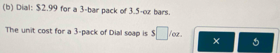 Dial: $2.99 for a 3 -bar pack of 3.5-oz bars. 
The unit cost for a 3 -pack of Dial soap is $ /oz. 
×