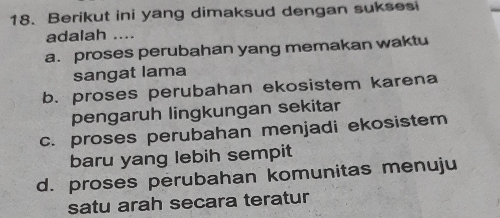 Berikut ini yang dimaksud dengan suksesi
adalah ....
a. proses perubahan yang memakan waktu
sangat lama
b. proses perubahan ekosistem karena
pengaruh lingkungan sekitar
c. proses perubahan menjadi ekosistem
baru yang lebih sempit
d. proses perubahan komunitas menuju
satu arah secara teratur