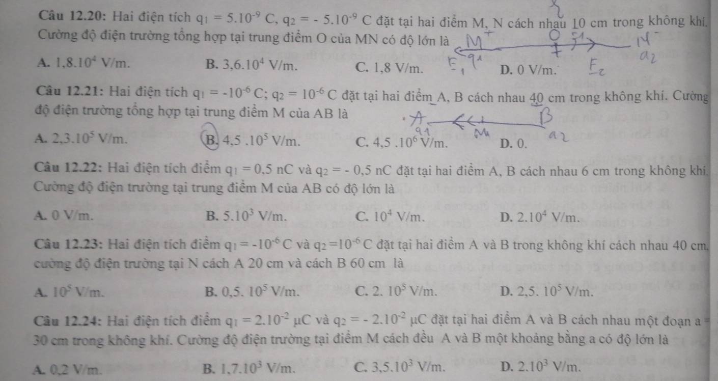 Câu 12.20: Hai điện tích q_1=5.10^(-9)C,q_2=-5.10^(-9)C đặt tại hai điểm M, N cách nhau 10 cm trong không khí.
Cường độ điện trường tổng hợp tại trung điểm O của MN có độ lớn là
A. 1,8.10^4V/m. B. 3,6.10^4V/m. C. 1,8 V/m. D. 0 V/m.
Câu 12.21: Hai điện tích q_1=-10^(-6)C;q_2=10^(-6)C đặt tại hai điểm A, B cách nhau 40 cm trong không khí. Cường
độ điện trường tổng hợp tại trung điểm M của AB là
A. 2,3.10^5V/m. B. 4,5.10^5V/m. C. 4,5.10^6V/m. D. 0.
Câu 12.22: Hai điện tích điểm q_1=0,5nC và q_2=-0,5nC đặt tại hai điểm A, B cách nhau 6 cm trong không khí,
Cường độ điện trường tại trung điểm M của AB có độ lớn là
A. 0 V/m. B. 5.10^3V/m. C. 10^4V/m. D. 2.10^4V/m.
Câu 12.23: Hai điện tích điểm q_1=-10^(-6)C và q_2=10^(-6)C đặt tại hai điểm A và B trong không khí cách nhau 40 cm.
cường độ điện trường tại N cách A 20 cm và cách B 60 cm là
A. 10^5V/m. B. 0,5.10^5V/m. C. 2.10^5V/m. D. 2,5.10^5V/m.
Câu 12.24: Hai điện tích điểm q_1=2.10^(-2)mu C và q_2=-2.10^(-2)mu C đặt tại hai điểm A và B cách nhau một đoạn ==
30 cm trong không khí. Cường độ điện trường tại điểm M cách đều A và B một khoảng bằng a có độ lớn là
A. 0,2 V/m. B. 1,7.10^3V/m. C. 3,5.10^3V/m. D. 2.10^3V/m.