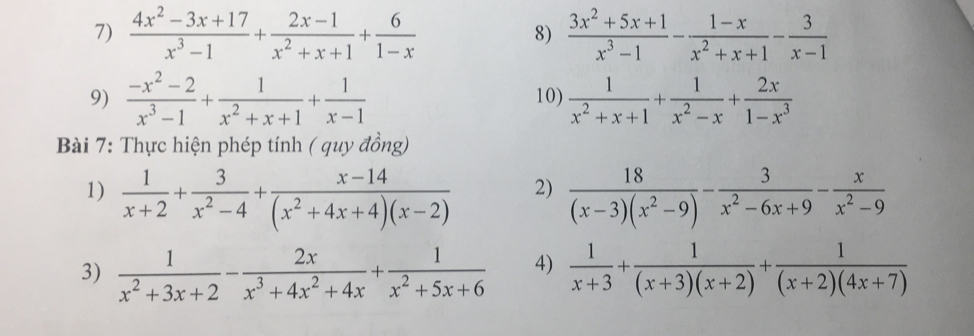  (4x^2-3x+17)/x^3-1 + (2x-1)/x^2+x+1 + 6/1-x   (3x^2+5x+1)/x^3-1 - (1-x)/x^2+x+1 - 3/x-1 
8) 
9)  (-x^2-2)/x^3-1 + 1/x^2+x+1 + 1/x-1  10)  1/x^2+x+1 + 1/x^2-x + 2x/1-x^3 
Bài 7: Thực hiện phép tính ở au ν đồng) 
2) 
1)  1/x+2 + 3/x^2-4 + (x-14)/(x^2+4x+4)(x-2)   18/(x-3)(x^2-9) - 3/x^2-6x+9 - x/x^2-9 
3)  1/x^2+3x+2 - 2x/x^3+4x^2+4x + 1/x^2+5x+6  4)  1/x+3 + 1/(x+3)(x+2) + 1/(x+2)(4x+7) 