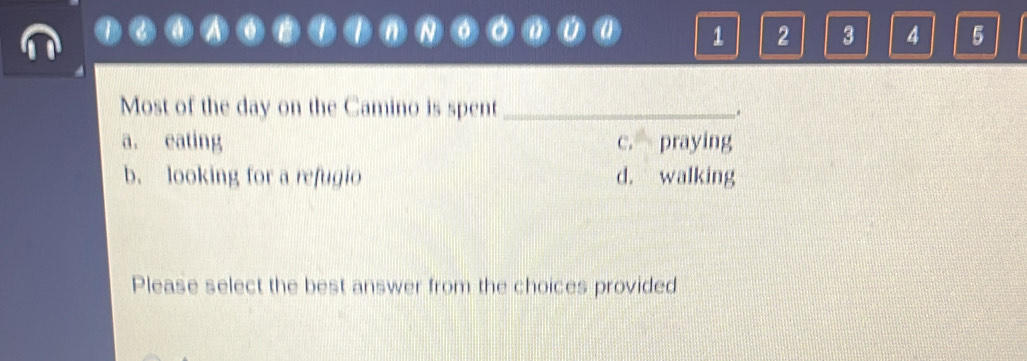 1 2 3 4 5
Most of the day on the Camino is spent _.
a. eating c. praying
b. looking for a refugio d. walking
Please select the best answer from the choices provided