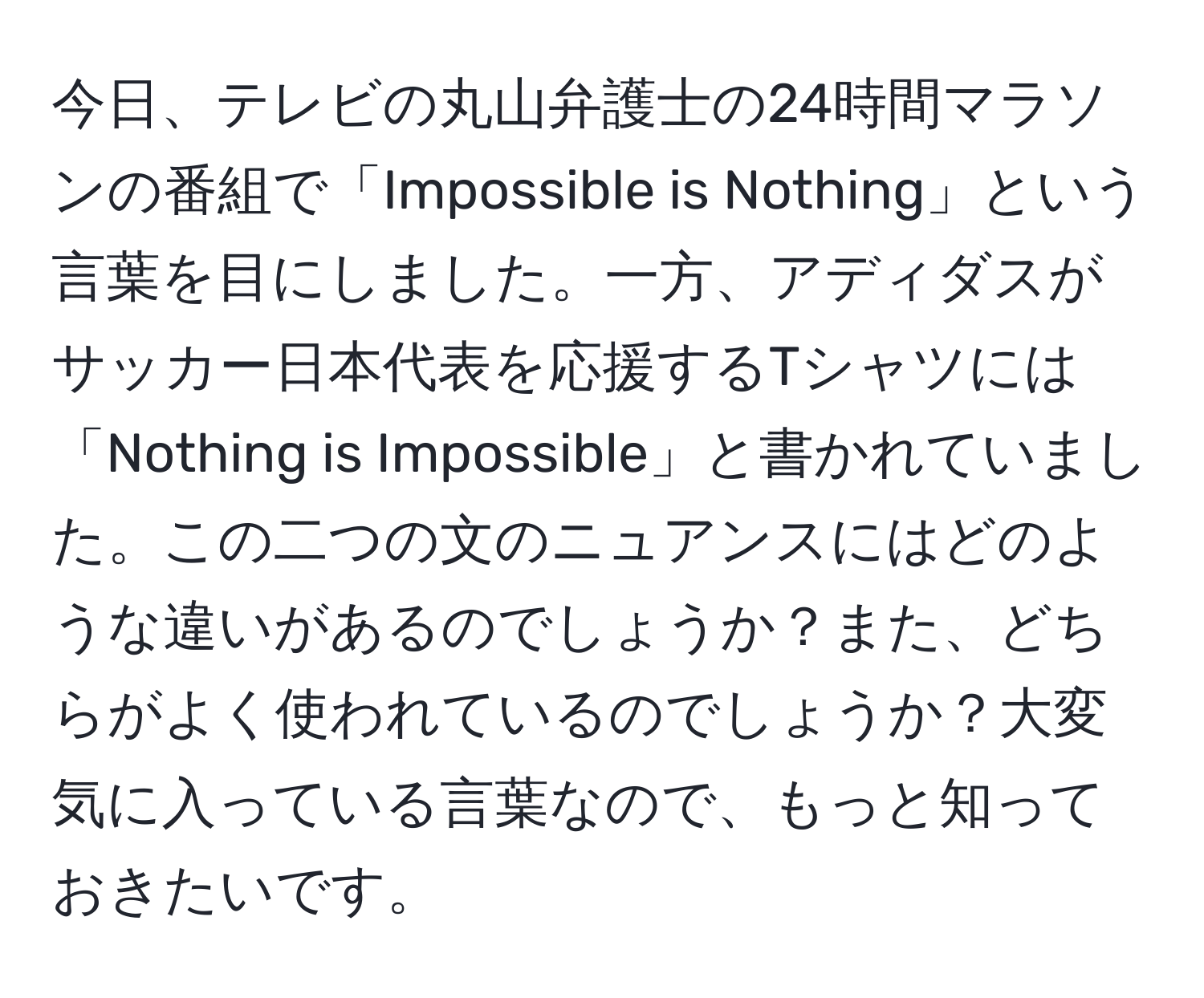 今日、テレビの丸山弁護士の24時間マラソンの番組で「Impossible is Nothing」という言葉を目にしました。一方、アディダスがサッカー日本代表を応援するTシャツには「Nothing is Impossible」と書かれていました。この二つの文のニュアンスにはどのような違いがあるのでしょうか？また、どちらがよく使われているのでしょうか？大変気に入っている言葉なので、もっと知っておきたいです。