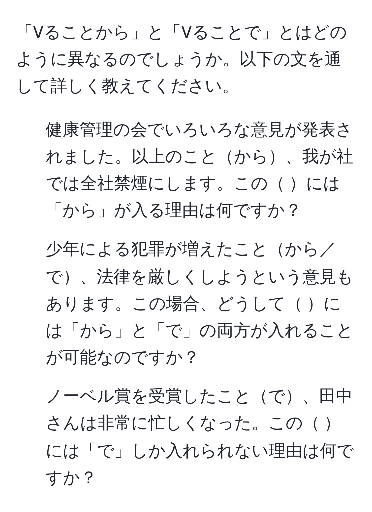 「Vることから」と「Vることで」とはどのように異なるのでしょうか。以下の文を通して詳しく教えてください。  

1. 健康管理の会でいろいろな意見が発表されました。以上のことから、我が社では全社禁煙にします。この には「から」が入る理由は何ですか？  

2. 少年による犯罪が増えたことから／で、法律を厳しくしようという意見もあります。この場合、どうして には「から」と「で」の両方が入れることが可能なのですか？  

3. ノーベル賞を受賞したことで、田中さんは非常に忙しくなった。この には「で」しか入れられない理由は何ですか？