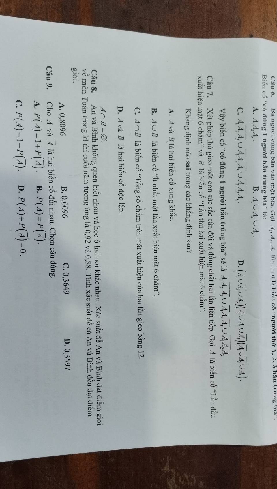 Ba người cùng bắn vào một bia. Gọi A, 4, 4, lần lượt là biến cố “người thứ 1, 2, 3 bắn trùng bia'.
Biến cố “có đúng 1 người bắn trùng bia” là:
A. A_1A_2A_3. B. A_1∪ A_2∪ A_3.
C. A_1overline A_2overline A_3∪ overline A_1A_2overline A_3∪ overline A_1overline A_2A_3. (A_1∪ overline A_2∪ overline A_3)(overline A_1∪ A_2∪ overline A_3)(overline A_1∪ overline A_2∪ A_3).
D.
Vậy biến cố “có đúng 1 người bắn trúng bia” sẽ là A_1overline A_2overline A_3∪ overline A_1A_2overline A_3∪ overline A_1overline A_2A_3
Câu 7. Xét phép thử gieo một con súc sắc cân đối và đồng chất hai lần liên tiếp. Gọi A là biến cố “Lần đầu
xuất hiện mặt 6 chấm” và B là biến cố “Lần thứ hai xuất hiện mặt 6 chấm”.
Khẳng định nào sai trong các khẳng định sau?
A. A và B là hai biến cố xung khắc.
B. A∪ B là biến cố “Ít nhất một lần xuất hiện mặt 6 chấm”.
C. A∩ B là biến cố “Tổng số chấm trên mặt xuất hiện của hai lần gieo bằng 12.
D. A và B là hai biến cố độc lập.
A∩ B=varnothing .
Câu 8. An và Bình không quen biết nhau và học ở hai nơi khác nhau. Xác suất đề An và Bình đạt điểm giỏi
về môn Toán trong kì thi cuối năm tương ứng là 0,92 và 0,88. Tính xác suất đề cả An và Bình đều đạt điểm
giỏi.
A. 0,8096 B. 0,0096
C. 0,3649 D. 0,3597
Câu 9. Cho A và overline A là hai biến cố đối nhau. Chọn câu đúng.
A. P(A)=1+P(overline A). B. P(A)=P(overline A).
C. P(A)=1-P(overline A). D. P(A)+P(overline A)=0.