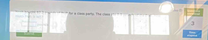 deo Questions 
Noth bought 97.3 pounds of fult for a class party. The class ato 0.2 poun ds answered 
much mait is left?
pounds
3
Submit Time 
elapsed