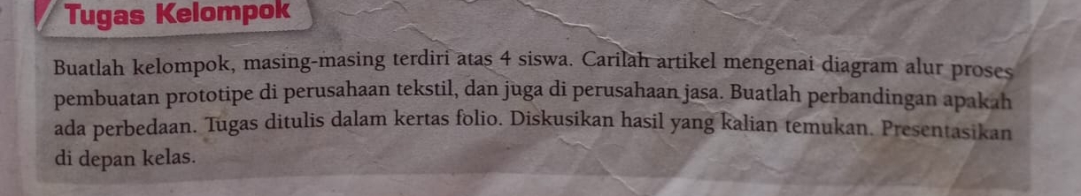 Tugas Kelompok 
Buatlah kelompok, masing-masing terdiri atas 4 siswa. Carilah artikel mengenai diagram alur proses 
pembuatan prototipe di perusahaan tekstil, dan juga di perusahaan jasa. Buatlah perbandingan apakah 
ada perbedaan. Tugas ditulis dalam kertas folio. Diskusikan hasil yang kalian temukan. Presentasikan 
di depan kelas.