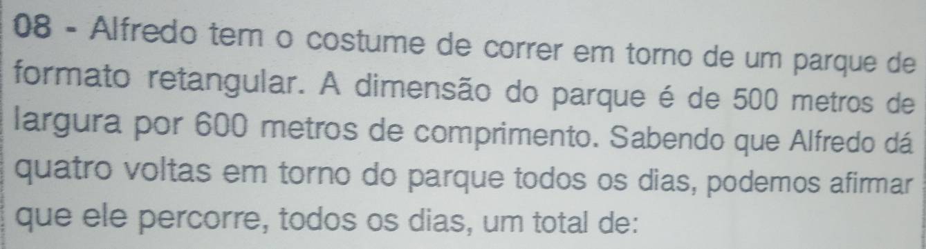 Alfredo tem o costume de correr em torno de um parque de 
formato retangular. A dimensão do parque é de 500 metros de 
largura por 600 metros de comprimento. Sabendo que Alfredo dá 
quatro voltas em torno do parque todos os dias, podemos afirmar 
que ele percorre, todos os dias, um total de: