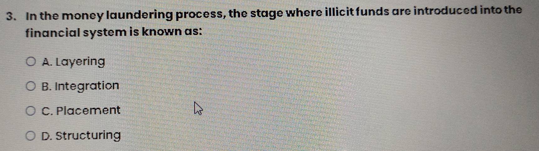 In the money laundering process, the stage where illicit funds are introduced into the
financial system is known as:
A. Layering
B. Integration
C. Placement
D. Structuring