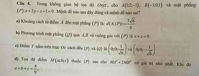 Trong không gian hệ tọa độ Oxyz, cho A(1;2;-1); B(-1;0;1) và mặt phẳng
(P):x+2y-z+1=0. Mệnh đề nào sau đây đúng và mệnh đề nào sai?
a) Khoảng cách từ điểm A đến mặt phẳng (P) là: d(A,(P))= 7sqrt(6)/6 
b) Phương trình mặt phẳng (Q) qua A, B và vuông góc với (P) là x+z=0.
c) Điểm / nằm trên trục Oz cách đều (P) và (Q) là (0;0; 1/sqrt(6) ) và (0;0;- 1/sqrt(6) )
d) Tọa độ điểm M(a;b;c) thuộc (P) sao cho MA^2+2MB^2 có giá trị nhỏ nhất. Khi đó
a+b+c= 4/9 .