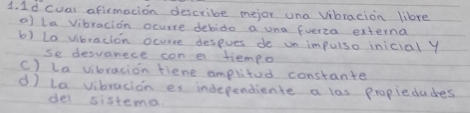 1d cual afirmacion describe mejor una vibracion lilre
a) La vibracion ocurre debido a una fuerza externa
b) La vbracion ocorre despves de un impuiso inicial y
se desvanece con e tiempo
C) La vibracion fiene amplitod constante
d) la vibracion es independiente a las propiedudes
del sistena