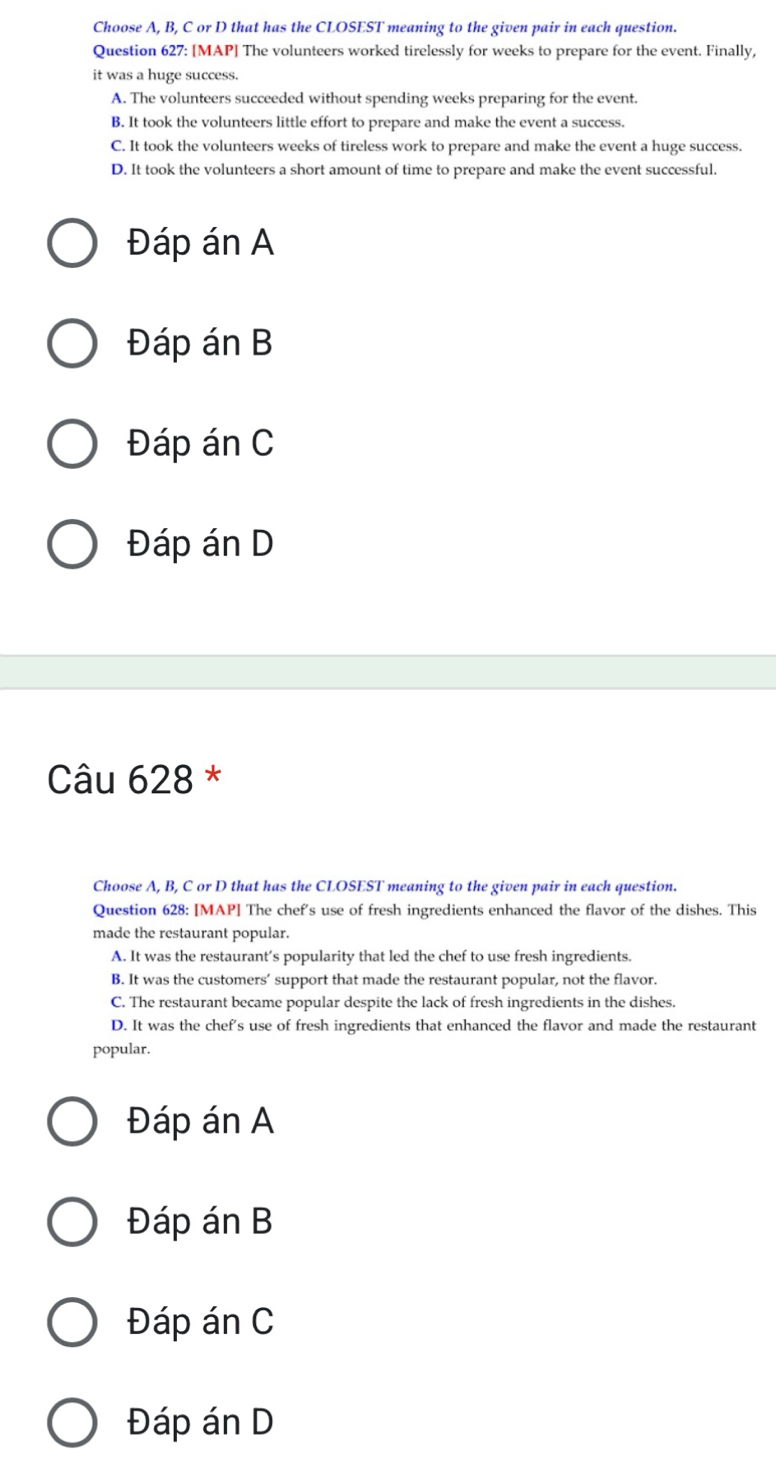 Choose A, B, C or D that has the CLOSEST meaning to the given pair in each question.
Question 627: [MAP] The volunteers worked tirelessly for weeks to prepare for the event. Finally,
it was a huge success.
A. The volunteers succeeded without spending weeks preparing for the event.
B. It took the volunteers little effort to prepare and make the event a success.
C. It took the volunteers weeks of tireless work to prepare and make the event a huge success.
D. It took the volunteers a short amount of time to prepare and make the event successful.
Đáp án A
Đáp án B
Đáp án C
Đáp án D
Câu 628 *
Choose A, B, C or D that has the CLOSEST meaning to the given pair in each question.
Question 628: [MAP] The chef's use of fresh ingredients enhanced the flavor of the dishes. This
made the restaurant popular.
A. It was the restaurant’s popularity that led the chef to use fresh ingredients.
B. It was the customers’ support that made the restaurant popular, not the flavor.
C. The restaurant became popular despite the lack of fresh ingredients in the dishes.
D. It was the chef's use of fresh ingredients that enhanced the flavor and made the restaurant
popular.
Đáp án A
Đáp án B
Đáp án C
Đáp án D