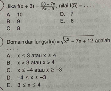 Jika f(x+3)= (23-7x)/5x-9  , nilai f(5)= _
A. 10 D. 7
B. 9 E. 6
C. 8
Domain dari fungsi f(x)=sqrt(x^2-7x+12) adalah
A. x≤ 3 atau x≥ 4
B. x<3</tex> atau x>4
C. x≤ -4 atau x≥ -3
D. -4≤ x≤ -3
E. 3≤ x≤ 4