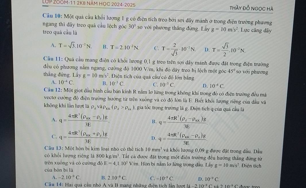 LOP ZOOM-11 2K8 NăM HọC 2024-2025 thày đỗ ngọc hà
Câu 10: Một quả cầu khối lượng 1 g có điện tích treo bởi sợi dây mảnh ở trong điện trường phương
ngang thì dây treo quả cầu lệch góc 30° so với phương thắng đứng. Lấy g=10m/s^2 Lực căng dây
treo quả cầu là
A. T=sqrt(3).10^(-2)N. B. T=2.10^(-2)N. C. T= 2/sqrt(3) · 10^(-2)N. D. T= sqrt(3)/2 .10^(-2)N.
Câu 11: Quả cầu mang điện có khối lượng 0,1 g treo trên sợi dây mảnh được đặt trong điện trường
đều có phương nằm ngang, cường độ 1000 V/m, khi đó dây treo bị lệch một góc 45° so với phương
thắng đứng. Lấy g=10m/s^2 *. Điện tích của quả cầu có độ lớn bằng
A. 10^(-4)C. B. 10^(-3)C. C. 10^(-5)C. D. 10^(-6)C.
Câu 12: Một giọt dầu hình cầu bán kính R nằm lơ lững trong không khí trong đó có điện trường đều mà
vectơ cường độ điện trường hướng từ trên xuống và có độ lớn là E. Biết khối lượng riêng của dầu và
không khí lần lượt là rho _dvarho _KK(rho _d>rho _kk) , gia tốc trọng trường là g. Điện tích q của quả cầu là
A. q=frac 4π R^3(rho _KK-rho _d)g3E. q=frac 4π R^3(rho _d-rho _kx)g3E.
B.
C. q=frac 4π R^3(rho _kx+rho _d)g3E. D. q=frac 4π R^2(rho _kx-rho _d)g3E.
Câu  13: Một hòn bi kim loại nhỏ có thể tích 10mm^3 và khối lượng 0,09 g được đặt trong dầu. Dầu
có khổi lượng riêng là 800kg/m^3. Tất cả được đặt trong một điện trường đều hướng thẳng đứng từ
trên xuống và có cường độ E=4,1.10^5V/m 1. Hòn bi nằm lơ lững trong đầu. Lấy g=10m/s^2 Điện tích
của hòn bi là
A. -2.10^(-9)C. B. 2.10^(-9)C. C. -10^(-9)C. D. 10^(-9)C.
Câu 14: Hai quả cầu nhỏ A và B mang những điện tích lần lượt 1a-2.10^(-9)Cva210^(-9)C C được treo