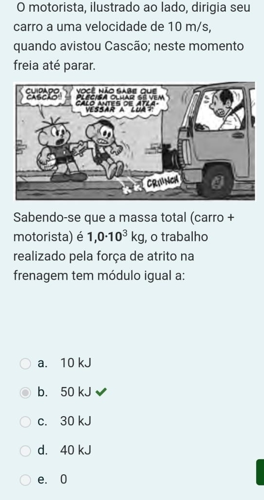 motorista, ilustrado ao lado, dirigia seu
carro a uma velocidade de 10 m/s,
quando avistou Cascão; neste momento
freia até parar.
Sabendo-se que a massa total (carro +
motorista) é 1,0· 10^3kg , o trabalho
realizado pela força de atrito na
frenagem tem módulo igual a:
a. 10 kJ
b. 50 kJ
c. 30 kJ
d. 40 kJ
e. 0