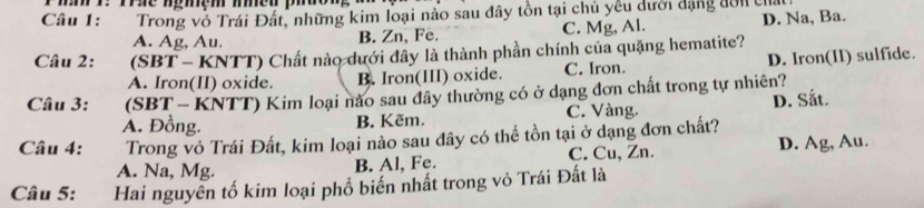 ma r me némém mmeu puon
Câu 1: Trong vô Trái Đất, những kim loại nào sau đây tồn tại chủ yêu dưới dạng đờn cha
A. Ag, Au. B. Zn, Fe. C. Mg, Al. D. Na, Ba.
Câu 2: (SBT - KNTT) Chất nào dưới đây là thành phần chính của quặng hematite?
A. Iron(II) oxide. B. Iron(III) oxide. C. Iron. D. Iron(II) sulfide.
Câu 3: (SBT - KNTT) Kim loại nào sau dây thường có ở dạng đơn chất trong tự nhiên?
A. Đồng. B. Kẽm. C. Vàng. D. Sắt.
Câu 4: Trong vỏ Trái Đất, kim loại nào sau đây có thể tồn tại ở dạng đơn chất?
A. Na, Mg. B. Al, Fe. C. Cu, Zn. D. Ag, Au.
Câu 5: Hai nguyên tố kim loại phổ biến nhất trong vỏ Trái Đất là