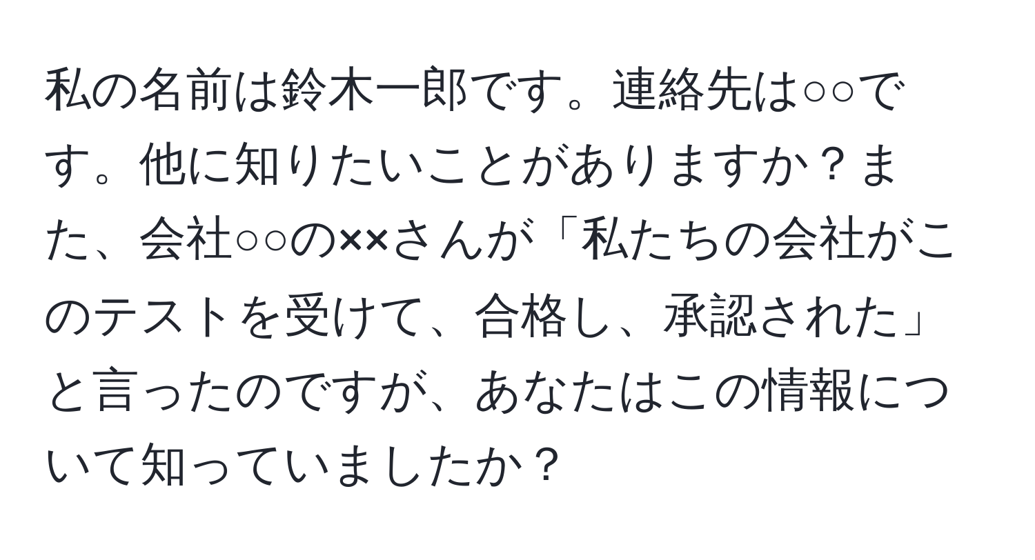 私の名前は鈴木一郎です。連絡先は○○です。他に知りたいことがありますか？また、会社○○の××さんが「私たちの会社がこのテストを受けて、合格し、承認された」と言ったのですが、あなたはこの情報について知っていましたか？