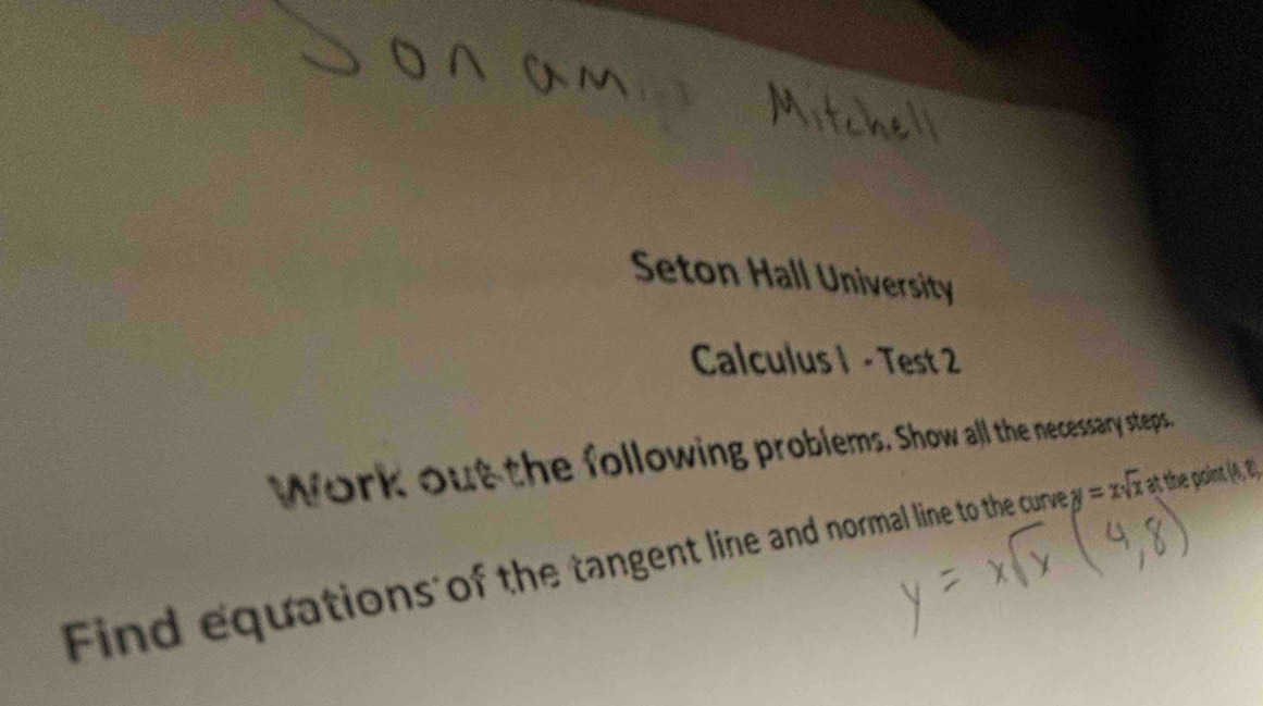 Seton Hall University 
Calculus I - Test 2 
Work out the following problems. Show all the necessary steps." 
Find equations of the tangent line and normal line to the curve y=xsqrt(x)a it the point . 14, 0