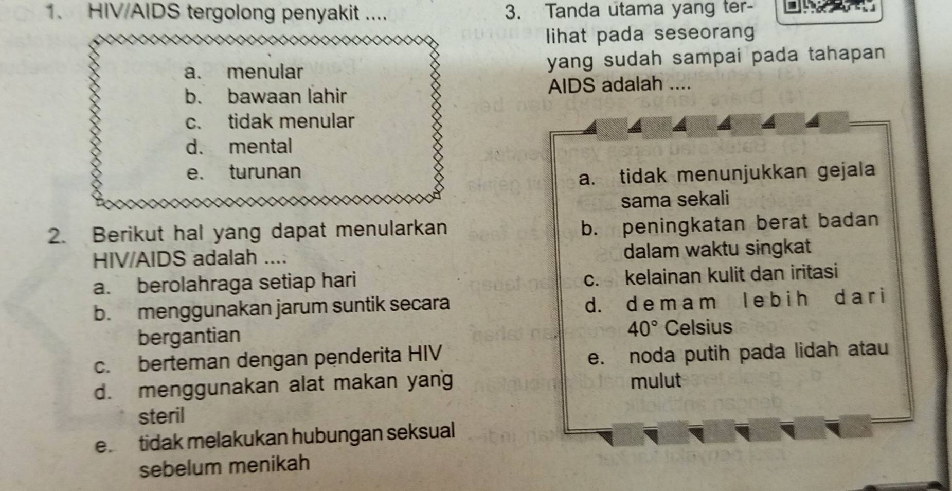 HIV/AIDS tergolong penyakit .... 3. Tanda utama yang ter-
lihat pada seseorang
a. menular yang sudah sampai pada tahapan.
b. bawaan lahir
AIDS adalah ....
c. tidak menular
d. mental
e. turunan
a. tidak menunjukkan gejala
sama sekali
2. Berikut hal yang dapat menularkan
b. peningkatan berat badan
HIV/AIDS adalah .... dalam waktu singkat
a. berolahraga setiap hari
c. kelainan kulit dan iritasi
b. menggunakan jarum suntik secara
d. d e m a m l e b i h d a r i
40°
bergantian Celsius
c. berteman dengan penderita HIV
e. noda putih pada lidah atau
d. menggunakan alat makan yang mulut
steril
e. tidak melakukan hubungan seksual
sebelum menikah