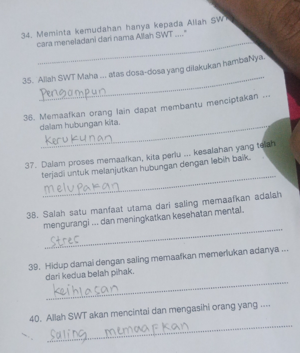 Meminta kemudahan hanya kepada Allah SW 
_ 
cara meneladani dari nama Allah SWT ...." 
_ 
35. Allah SWT Maha ... atas dosa-dosa yang dilakukan hambaNya. 
36. Memaafkan orang lain dapat membantu menciptakan .._ 
dalam hubungan kita. 
37. Dalam proses memaafkan, kita perlu ... kesalahan yang telah 
_ 
terjadi untuk melanjutkan hubungan dengan lebih baik. 
38. Salah satu manfaat utama dari saling memaafkan adalah 
_ 
mengurangi ... dan meningkatkan kesehatan mental. 
39. Hidup damai dengan saling memaafkan memerlukan adanya ... 
_ 
dari kedua belah pihak. 
_ 
40. Allah SWT akan mencintai dan mengasihi orang yang ....