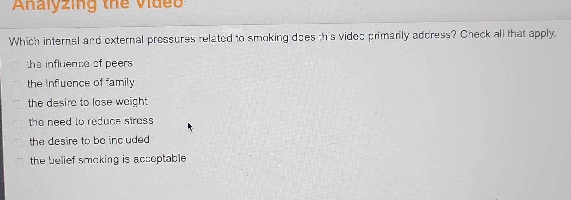 Analyzing thể video:
Which internal and external pressures related to smoking does this video primarily address? Check all that apply.
the influence of peers
the influence of family
the desire to lose weight
the need to reduce stress
the desire to be included
the belief smoking is acceptable