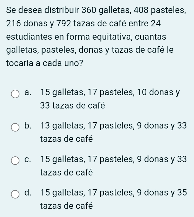 Se desea distribuir 360 galletas, 408 pasteles,
216 donas y 792 tazas de café entre 24
estudiantes en forma equitativa, cuantas
galletas, pasteles, donas y tazas de café le
tocaria a cada uno?
a. 15 galletas, 17 pasteles, 10 donas y
33 tazas de café
b. 13 galletas, 17 pasteles, 9 donas y 33
tazas de café
c. 15 galletas, 17 pasteles, 9 donas y 33
tazas de café
d. 15 galletas, 17 pasteles, 9 donas y 35
tazas de café