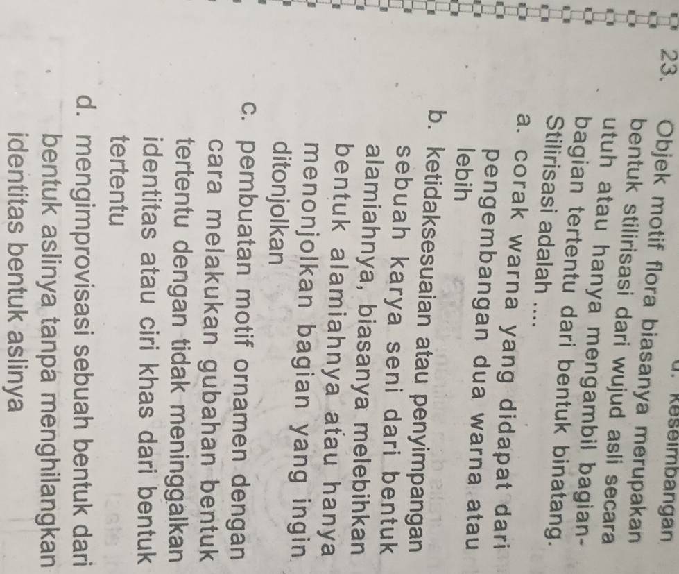 Reseimbangan
23. Objek motif flora biasanya merupakan
bentuk stilirisasi dari wujud asli secara
utuh atau hanya mengambil bagian-
bagian tertentu dari bentuk binatang.
Stilirisasi adalah ....
a. corak warna yang didapat dari
pengembangan dua warna atau
lebih
b. ketidaksesuaian atau penyimpangan
sebuah karya seni dari bentuk 
alamiahnya, biasanya melebihkan
bentuk alamiahnya atau hanya 
menonjolkan bagian yang ingin 
ditonjolkan
c. pembuatan motif ornamen dengan
cara melakukan gubahan bentuk 
tertentu dengan tidak meninggalkan
identitas atau ciri khas dari bentuk
tertentu
d. mengimprovisasi sebuah bentuk dari
bentuk aslinya tanpa menghilangkan
identitas bentuk aslinya