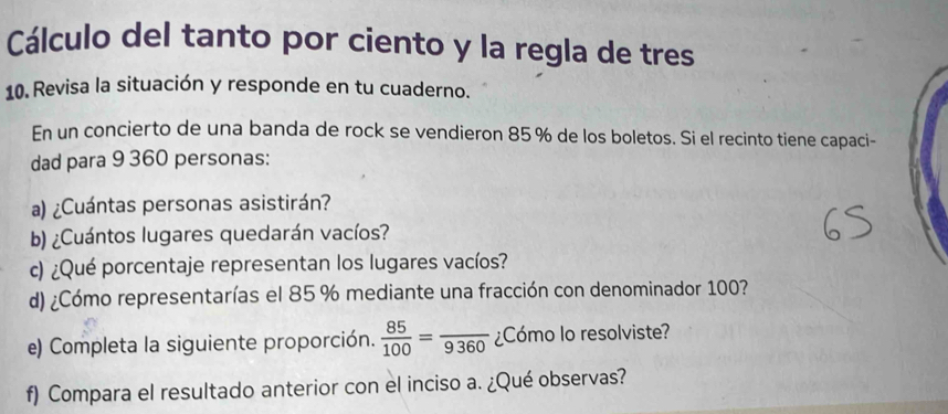 Cálculo del tanto por ciento y la regla de tres 
10. Revisa la situación y responde en tu cuaderno. 
En un concierto de una banda de rock se vendieron 85 % de los boletos. Si el recinto tiene capaci- 
dad para 9 360 personas: 
a) ¿Cuántas personas asistirán? 
b) ¿Cuántos lugares quedarán vacíos? 
c) ¿Qué porcentaje representan los lugares vacíos? 
d) ¿Cómo representarías el 85 % mediante una fracción con denominador 100? 
e) Completa la siguiente proporción.  85/100 =frac 9360 ¿Cómo lo resolviste? 
f) Compara el resultado anterior con el inciso a. ¿Qué observas?