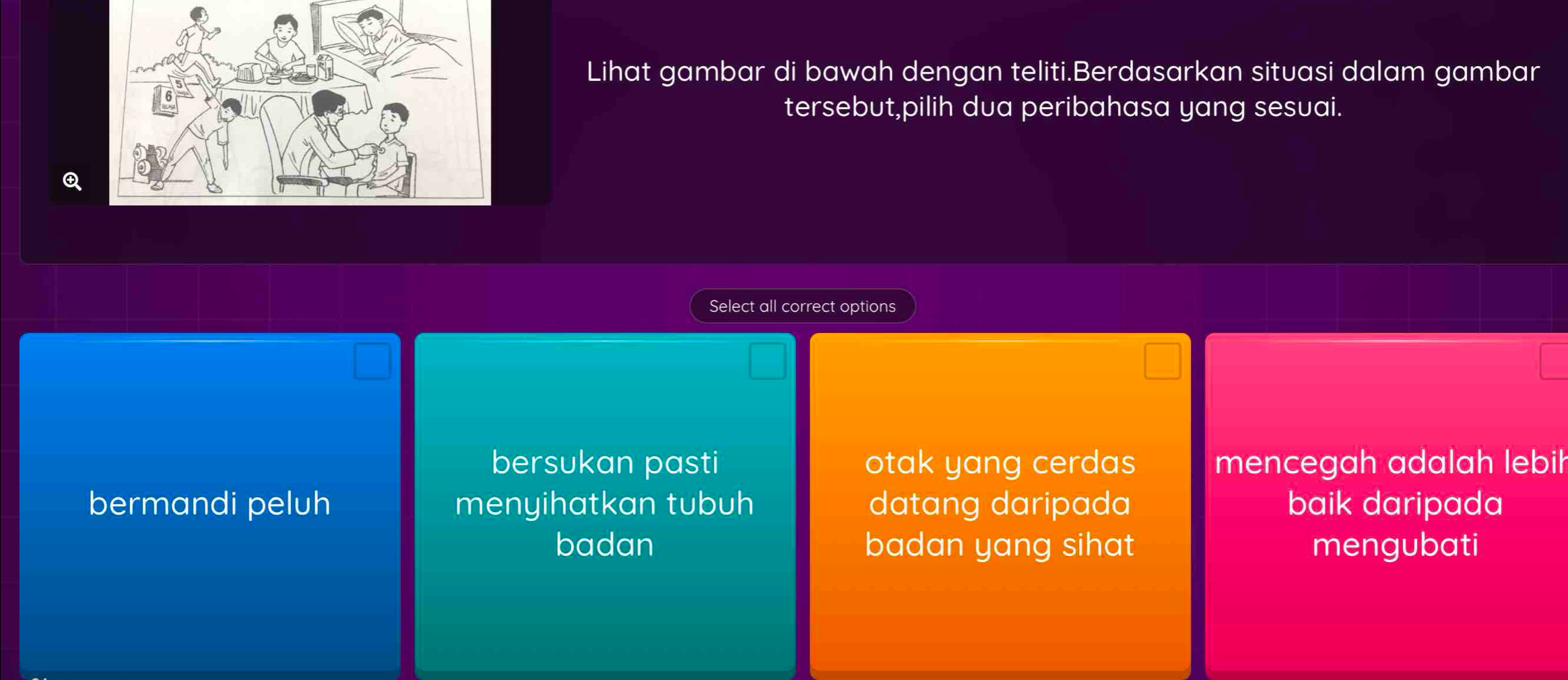 Lihat gambar di bawah dengan teliti.Berdasarkan situasi dalam gambar
tersebut,pilih dua peribahasa yang sesuai.
Q
Select all correct options
bersukan pasti otak yang cerdas mencegah adalah lebih
bermandi peluh menyihatkan tubuh datang daripada baik daripada
badan badan yang sihat mengubati