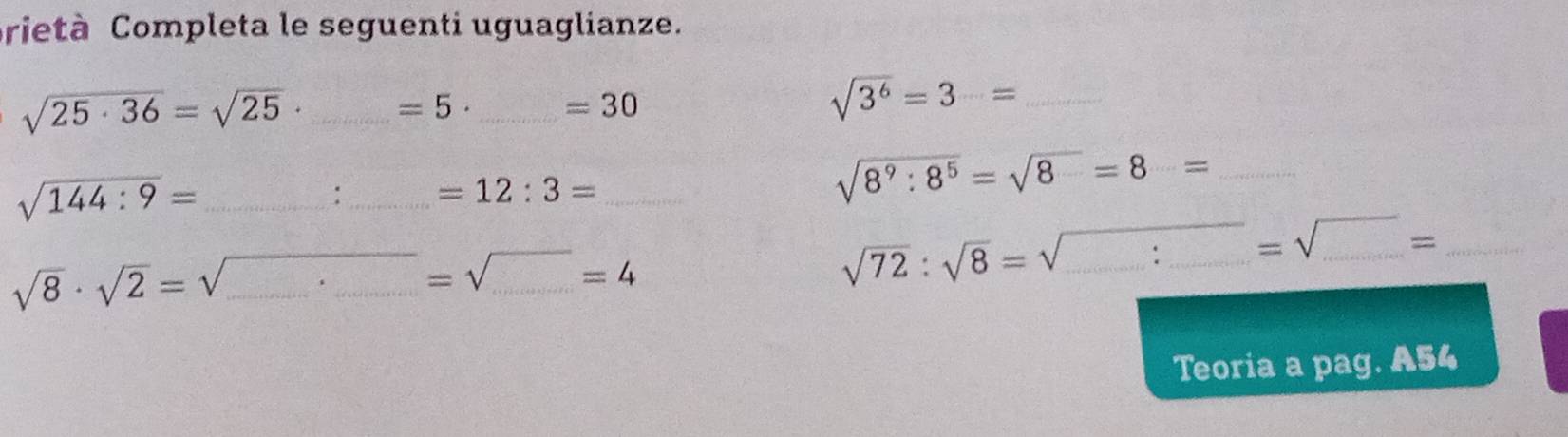 prietà Completa le seguenti uguaglianze.
sqrt(25· 36)=sqrt(25)· _ =5 _
=30
sqrt(3^6)=3= _ 
_ sqrt(144:9)=
:_ =12:3= _
sqrt(8^9:8^5)=sqrt(8)=8= _ 
__ =sqrt(_ )= 
_ sqrt(8)· sqrt(2)=sqrt()
_
=sqrt() _ =4
sqrt(72):sqrt(8)=sqrt() __ 
Teoria a pag. A54