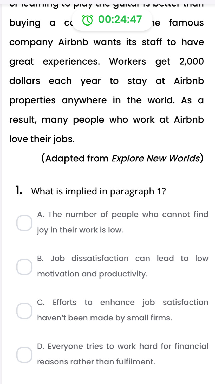 buying a C( 00:24:47 he famous
company Airbnb wants its staff to have
great experiences. Workers get 2,000
dollars each year to stay at Airbnb 
properties anywhere in the world. As a
result, many people who work at Airbnb
love their jobs.
(Adapted from Explore New Worlds)
1. What is implied in paragraph 1?
A. The number of people who cannot find
joy in their work is low.
B. Job dissatisfaction can lead to low
motivation and productivity.
C. Efforts to enhance job satisfaction
haven't been made by small firms.
D. Everyone tries to work hard for financial
reasons rather than fulfilment.